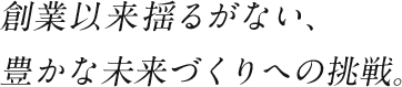 創業以来揺るがない、豊かな未来づくりへの挑戦。