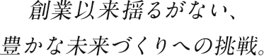 創業以来揺るがない、豊かな未来づくりへの挑戦。